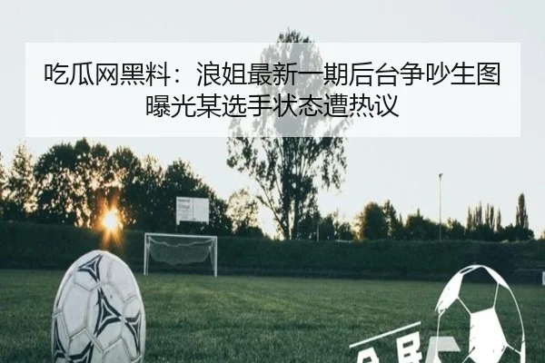 吃瓜网黑料：浪姐最新一期后台争吵生图曝光某选手状态遭热议